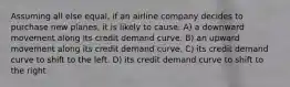 Assuming all else equal, if an airline company decides to purchase new planes, it is likely to cause: A) a downward movement along its credit demand curve. B) an upward movement along its credit demand curve. C) its credit demand curve to shift to the left. D) its credit demand curve to shift to the right