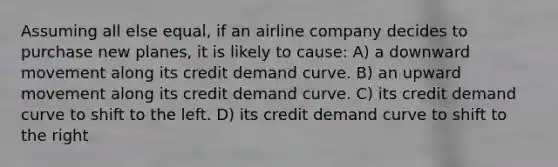 Assuming all else equal, if an airline company decides to purchase new planes, it is likely to cause: A) a downward movement along its credit demand curve. B) an upward movement along its credit demand curve. C) its credit demand curve to shift to the left. D) its credit demand curve to shift to the right