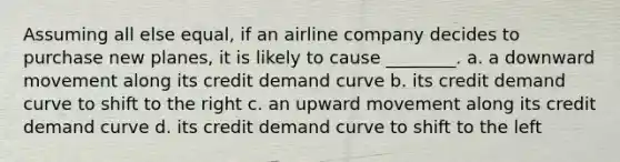 Assuming all else equal, if an airline company decides to purchase new planes, it is likely to cause ________. a. a downward movement along its credit demand curve b. its credit demand curve to shift to the right c. an upward movement along its credit demand curve d. its credit demand curve to shift to the left