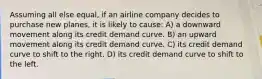 Assuming all else equal, if an airline company decides to purchase new planes, it is likely to cause: A) a downward movement along its credit demand curve. B) an upward movement along its credit demand curve. C) its credit demand curve to shift to the right. D) its credit demand curve to shift to the left.