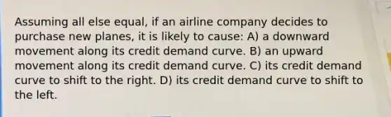 Assuming all else equal, if an airline company decides to purchase new planes, it is likely to cause: A) a downward movement along its credit demand curve. B) an upward movement along its credit demand curve. C) its credit demand curve to shift to the right. D) its credit demand curve to shift to the left.