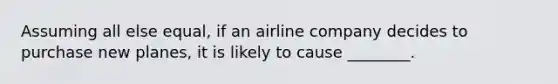 Assuming all else equal, if an airline company decides to purchase new planes, it is likely to cause ________.