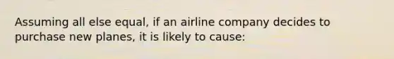 Assuming all else equal, if an airline company decides to purchase new planes, it is likely to cause: