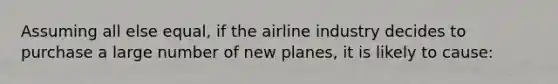 Assuming all else equal, if the airline industry decides to purchase a large number of new planes, it is likely to cause: