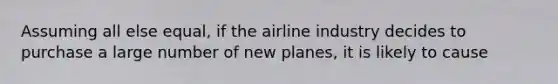 Assuming all else equal, if the airline industry decides to purchase a large number of new planes, it is likely to cause