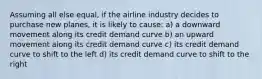 Assuming all else equal, if the airline industry decides to purchase new planes, it is likely to cause: a) a downward movement along its credit demand curve b) an upward movement along its credit demand curve c) its credit demand curve to shift to the left d) its credit demand curve to shift to the right