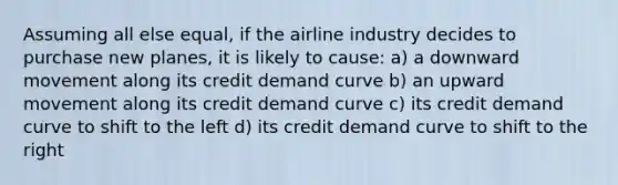 Assuming all else equal, if the airline industry decides to purchase new planes, it is likely to cause: a) a downward movement along its credit demand curve b) an upward movement along its credit demand curve c) its credit demand curve to shift to the left d) its credit demand curve to shift to the right