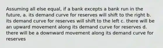 Assuming all else equal, if a bank excepts a bank run in the future, a. its demand curve for reserves will shift to the right b. its demand curve for reserves will shift to the left c. there will be an upward movement along its demand curve for reserves d. there will be a downward movement along its demand curve for reserves