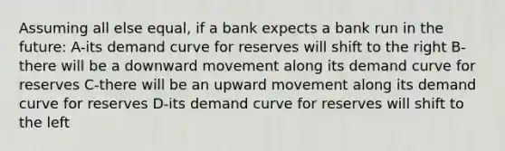 Assuming all else equal, if a bank expects a bank run in the future: A-its demand curve for reserves will shift to the right B-there will be a downward movement along its demand curve for reserves C-there will be an upward movement along its demand curve for reserves D-its demand curve for reserves will shift to the left