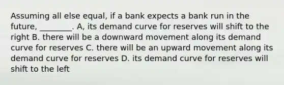 Assuming all else equal, if a bank expects a bank run in the future, ________. A, its demand curve for reserves will shift to the right B. there will be a downward movement along its demand curve for reserves C. there will be an upward movement along its demand curve for reserves D. its demand curve for reserves will shift to the left