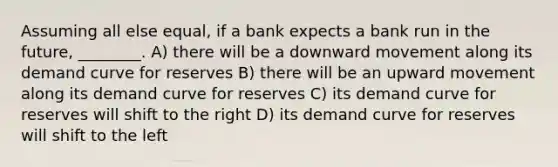 Assuming all else equal, if a bank expects a bank run in the future, ________. A) there will be a downward movement along its demand curve for reserves B) there will be an upward movement along its demand curve for reserves C) its demand curve for reserves will shift to the right D) its demand curve for reserves will shift to the left