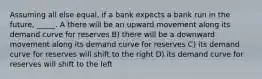 Assuming all else equal, if a bank expects a bank run in the future, _____. A there will be an upward movement along its demand curve for reserves B) there will be a downward movement along its demand curve for reserves C) its demand curve for reserves will shift to the right D) its demand curve for reserves will shift to the left