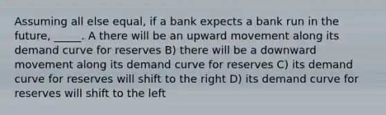 Assuming all else equal, if a bank expects a bank run in the future, _____. A there will be an upward movement along its demand curve for reserves B) there will be a downward movement along its demand curve for reserves C) its demand curve for reserves will shift to the right D) its demand curve for reserves will shift to the left