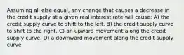 Assuming all else equal, any change that causes a decrease in the credit supply at a given real interest rate will cause: A) the credit supply curve to shift to the left. B) the credit supply curve to shift to the right. C) an upward movement along the credit supply curve. D) a downward movement along the credit supply curve.