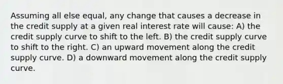 Assuming all else equal, any change that causes a decrease in the credit supply at a given real interest rate will cause: A) the credit supply curve to shift to the left. B) the credit supply curve to shift to the right. C) an upward movement along the credit supply curve. D) a downward movement along the credit supply curve.