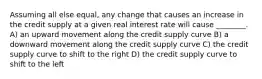 Assuming all else equal, any change that causes an increase in the credit supply at a given real interest rate will cause ________. A) an upward movement along the credit supply curve B) a downward movement along the credit supply curve C) the credit supply curve to shift to the right D) the credit supply curve to shift to the left