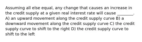 Assuming all else equal, any change that causes an increase in the credit supply at a given real interest rate will cause ________. A) an upward movement along the credit supply curve B) a downward movement along the credit supply curve C) the credit supply curve to shift to the right D) the credit supply curve to shift to the left