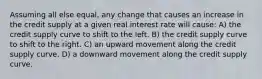Assuming all else equal, any change that causes an increase in the credit supply at a given real interest rate will cause: A) the credit supply curve to shift to the left. B) the credit supply curve to shift to the right. C) an upward movement along the credit supply curve. D) a downward movement along the credit supply curve.