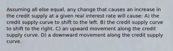 Assuming all else equal, any change that causes an increase in the credit supply at a given real interest rate will cause: A) the credit supply curve to shift to the left. B) the credit supply curve to shift to the right. C) an upward movement along the credit supply curve. D) a downward movement along the credit supply curve.