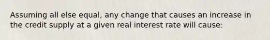 Assuming all else equal, any change that causes an increase in the credit supply at a given real interest rate will cause: