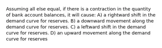 Assuming all else equal, if there is a contraction in the quantity of bank account balances, it will cause: A) a rightward shift in the demand curve for reserves. B) a downward movement along the demand curve for reserves. C) a leftward shift in the demand curve for reserves. D) an upward movement along the demand curve for reserves