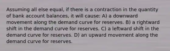 Assuming all else equal, if there is a contraction in the quantity of bank account balances, it will cause: A) a downward movement along the demand curve for reserves. B) a rightward shift in the demand curve for reserves. C) a leftward shift in the demand curve for reserves. D) an upward movement along the demand curve for reserves.