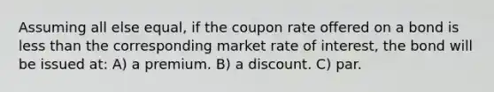 Assuming all else equal, if the coupon rate offered on a bond is less than the corresponding market rate of interest, the bond will be issued at: A) a premium. B) a discount. C) par.