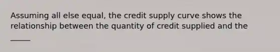 Assuming all else equal, the credit supply curve shows the relationship between the quantity of credit supplied and the _____