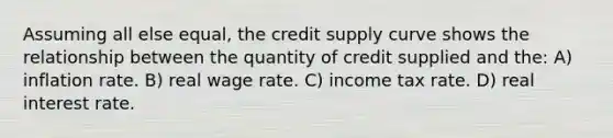 Assuming all else equal, the credit supply curve shows the relationship between the quantity of credit supplied and the: A) inflation rate. B) real wage rate. C) income tax rate. D) real interest rate.