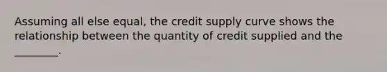 Assuming all else equal, the credit supply curve shows the relationship between the quantity of credit supplied and the ________.