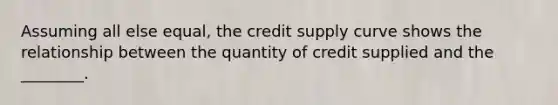 Assuming all else​ equal, the credit supply curve shows the relationship between the quantity of credit supplied and the​ ________.