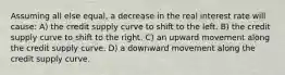 Assuming all else equal, a decrease in the real interest rate will cause: A) the credit supply curve to shift to the left. B) the credit supply curve to shift to the right. C) an upward movement along the credit supply curve. D) a downward movement along the credit supply curve.