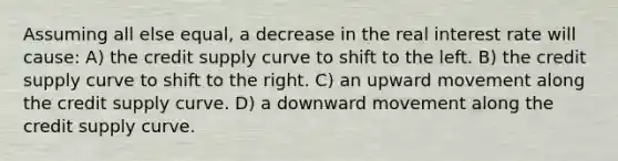 Assuming all else equal, a decrease in the real interest rate will cause: A) the credit supply curve to shift to the left. B) the credit supply curve to shift to the right. C) an upward movement along the credit supply curve. D) a downward movement along the credit supply curve.