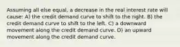 Assuming all else equal, a decrease in the real interest rate will cause: A) the credit demand curve to shift to the right. B) the credit demand curve to shift to the left. C) a downward movement along the credit demand curve. D) an upward movement along the credit demand curve.