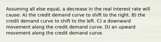 Assuming all else equal, a decrease in the real interest rate will cause: A) the credit demand curve to shift to the right. B) the credit demand curve to shift to the left. C) a downward movement along the credit demand curve. D) an upward movement along the credit demand curve.