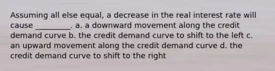 Assuming all else equal, a decrease in the real interest rate will cause _________. a. a downward movement along the credit demand curve b. the credit demand curve to shift to the left c. an upward movement along the credit demand curve d. the credit demand curve to shift to the right