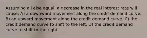 Assuming all else equal, a decrease in the real interest rate will cause: A) a downward movement along the credit demand curve. B) an upward movement along the credit demand curve. C) the credit demand curve to shift to the left. D) the credit demand curve to shift to the right.