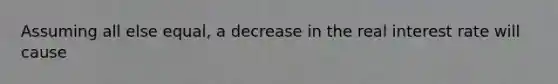 Assuming all else equal, a decrease in the real interest rate will cause