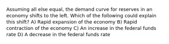 Assuming all else equal, the demand curve for reserves in an economy shifts to the left. Which of the following could explain this shift? A) Rapid expansion of the economy B) Rapid contraction of the economy C) An increase in the federal funds rate D) A decrease in the federal funds rate