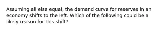 Assuming all else equal, the demand curve for reserves in an economy shifts to the left. Which of the following could be a likely reason for this shift?