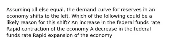 Assuming all else equal, the demand curve for reserves in an economy shifts to the left. Which of the following could be a likely reason for this shift? An increase in the federal funds rate Rapid contraction of the economy A decrease in the federal funds rate Rapid expansion of the economy