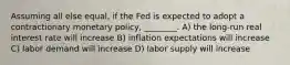 Assuming all else equal, if the Fed is expected to adopt a contractionary monetary policy, ________. A) the long-run real interest rate will increase B) inflation expectations will increase C) labor demand will increase D) labor supply will increase