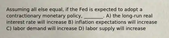 Assuming all else equal, if the Fed is expected to adopt a contractionary <a href='https://www.questionai.com/knowledge/kEE0G7Llsx-monetary-policy' class='anchor-knowledge'>monetary policy</a>, ________. A) the long-run real interest rate will increase B) inflation expectations will increase C) labor demand will increase D) labor supply will increase