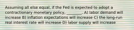 Assuming all else equal, if the Fed is expected to adopt a contractionary monetary policy, ________. A) labor demand will increase B) inflation expectations will increase C) the long-run real interest rate will increase D) labor supply will increase