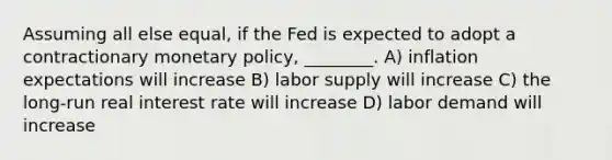 Assuming all else equal, if the Fed is expected to adopt a contractionary monetary policy, ________. A) inflation expectations will increase B) labor supply will increase C) the long-run real interest rate will increase D) labor demand will increase