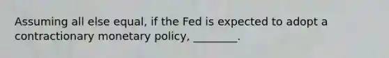 Assuming all else equal, if the Fed is expected to adopt a contractionary monetary policy, ________.