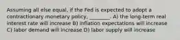 Assuming all else equal, if the Fed is expected to adopt a contractionary monetary policy, ________. A) the long-term real interest rate will increase B) inflation expectations will increase C) labor demand will increase D) labor supply will increase