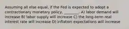 Assuming all else equal, if the Fed is expected to adopt a contractionary monetary policy, ________. A) labor demand will increase B) labor supply will increase C) the long-term real interest rate will increase D) inflation expectations will increase