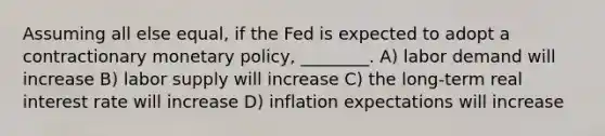 Assuming all else equal, if the Fed is expected to adopt a contractionary <a href='https://www.questionai.com/knowledge/kEE0G7Llsx-monetary-policy' class='anchor-knowledge'>monetary policy</a>, ________. A) labor demand will increase B) labor supply will increase C) the long-term real interest rate will increase D) inflation expectations will increase