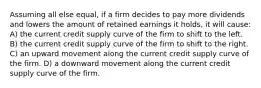 Assuming all else equal, if a firm decides to pay more dividends and lowers the amount of retained earnings it holds, it will cause: A) the current credit supply curve of the firm to shift to the left. B) the current credit supply curve of the firm to shift to the right. C) an upward movement along the current credit supply curve of the firm. D) a downward movement along the current credit supply curve of the firm.